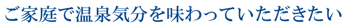 ご家庭で温泉気分を味わっていただきたい