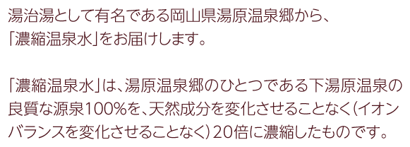 湯治場として有名である岡山県湯原温泉から、「濃縮温泉水」を販売しています。