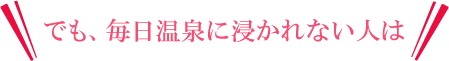 でも、毎日温泉に浸かれない人は